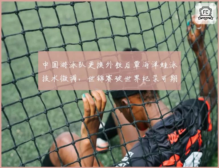 中国游泳队更换外教后覃海洋蛙泳技术微调,世锦赛破世界纪录可期?