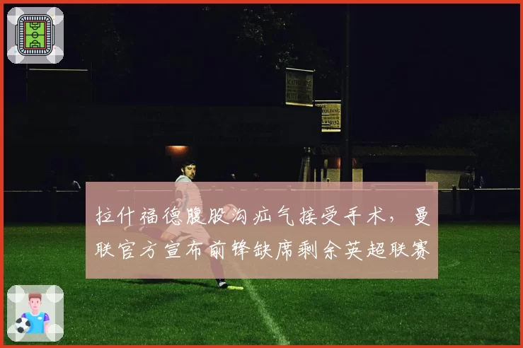 拉什福德腹股沟疝气接受手术，曼联官方宣布前锋缺席剩余英超联赛