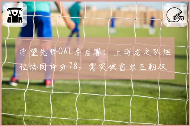 守望先锋OWL季后赛:上海龙之队坦位协同评分78,需突破首尔王朝双短体系