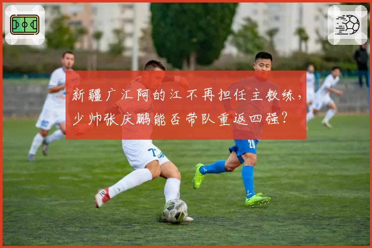 新疆广汇阿的江不再担任主教练，少帅张庆鹏能否带队重返四强？