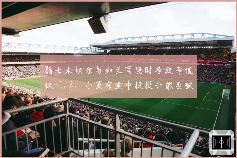 骑士米切尔与加兰同场时净效率值仅+1.2,小莫布里中投提升能否破解双枪困局?