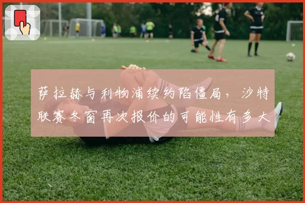 萨拉赫与利物浦续约陷僵局,沙特联赛冬窗再次报价的可能性有多大?