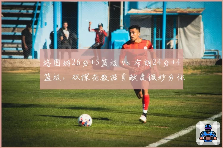 塔图姆26分+5篮板 vs 布朗24分+4篮板，双探花数据贡献度微妙分化