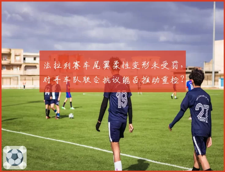 法拉利赛车尾翼柔性变形未受罚,对手车队联合抗议能否推动重检?