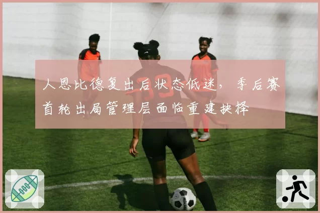 人恩比德复出后状态低迷,季后赛首轮出局管理层面临重建抉择