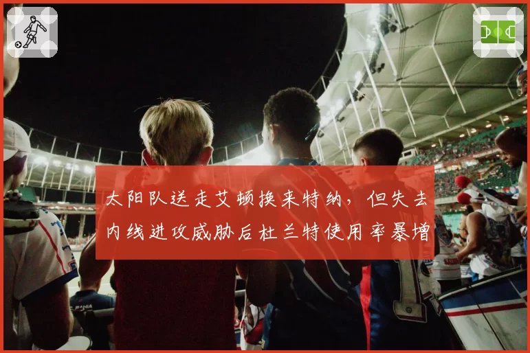 太阳队送走艾顿换来特纳,但失去内线进攻威胁后杜兰特使用率暴增引担忧