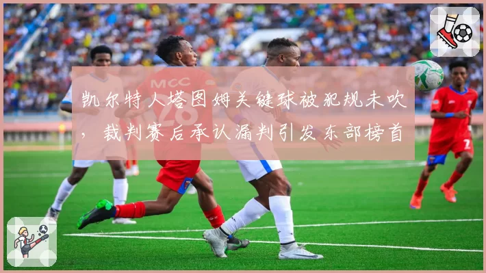 凯尔特人塔图姆关键球被犯规未吹,裁判赛后承认漏判引发东部榜首之争争议