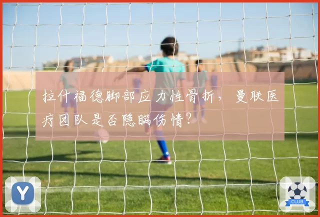 拉什福德脚部应力性骨折,曼联医疗团队是否隐瞒伤情?