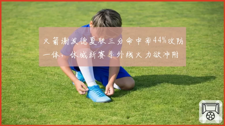 火箭谢泼德夏联三分命中率44%攻防一体，休城新赛季外线火力欲冲附加赛__br_