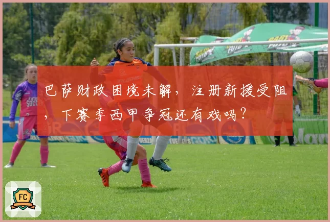 巴萨财政困境未解,注册新援受阻,下赛季西甲争冠还有戏吗?
