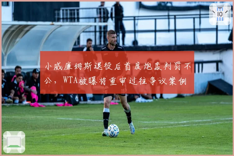 小威廉姆斯退役后首度炮轰判罚不公,WTA被曝将重审过往争议案例