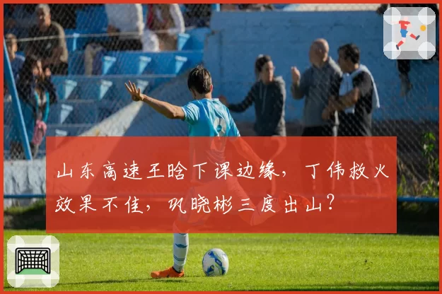 山东高速王晗下课边缘，丁伟救火效果不佳，巩晓彬三度出山？