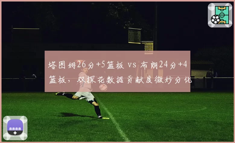 塔图姆26分+5篮板 vs 布朗24分+4篮板,双探花数据贡献度微妙分化