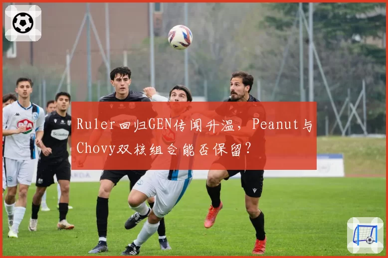 Ruler回归GEN传闻升温，Peanut与Chovy双核组合能否保留？