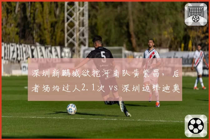 深圳新鹏城欲挖河南队黄紫昌,后者场均过人2.1次 vs 深圳边锋迪奥1.0次,差距悬殊