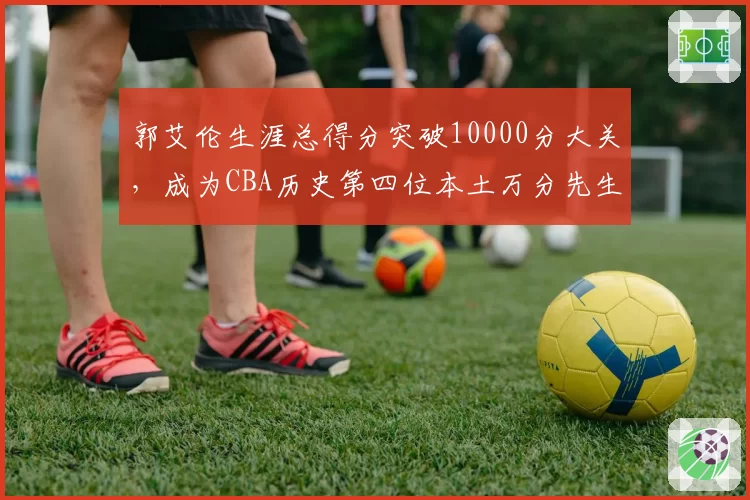 郭艾伦生涯总得分突破10000分大关，成为CBA历史第四位本土万分先生