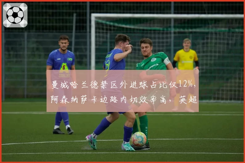 曼城哈兰德禁区外进球占比仅12%,阿森纳萨卡边路内切效率高,英超争冠战术内核对比