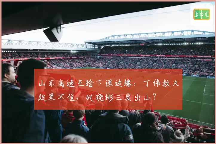 山东高速王晗下课边缘,丁伟救火效果不佳,巩晓彬三度出山?