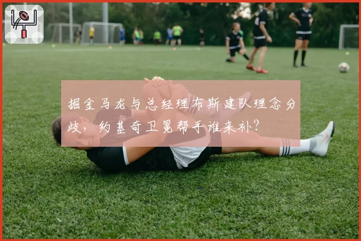 掘金马龙与总经理布斯建队理念分歧，约基奇卫冕帮手谁来补？
