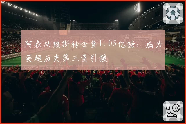 阿森纳赖斯转会费1.05亿镑,成为英超历史第三贵引援