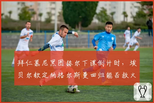 拜仁慕尼黑图赫尔下课倒计时,埃贝尔钦定纳格尔斯曼回归能否救火?