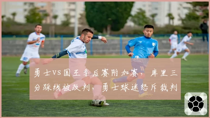 勇士vs国王季后赛附加赛,库里三分踩线被改判,勇士球迷怒斥裁判双标?