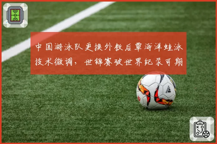 中国游泳队更换外教后覃海洋蛙泳技术微调,世锦赛破世界纪录可期?