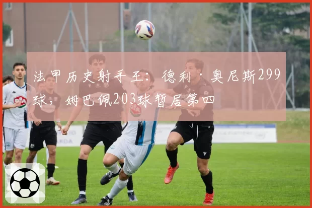 法甲历史射手王:德利·奥尼斯299球,姆巴佩203球暂居第四
