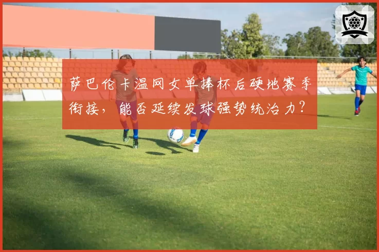 萨巴伦卡温网女单捧杯后硬地赛季衔接,能否延续发球强势统治力?