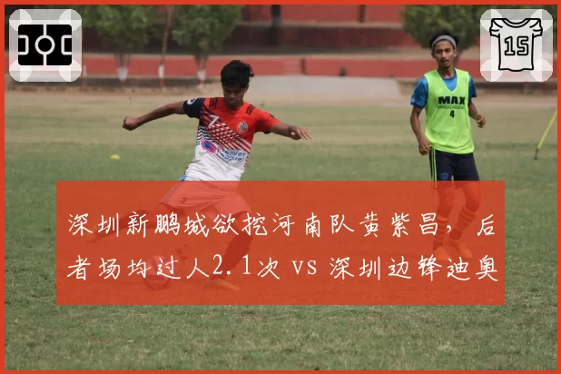深圳新鹏城欲挖河南队黄紫昌,后者场均过人2.1次 vs 深圳边锋迪奥1.0次,差距悬殊