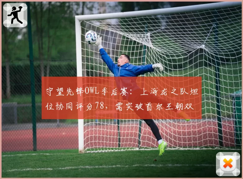 守望先锋OWL季后赛：上海龙之队坦位协同评分78，需突破首尔王朝双短体系