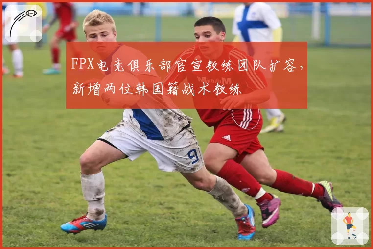 FPX电竞俱乐部官宣教练团队扩容,新增两位韩国籍战术教练