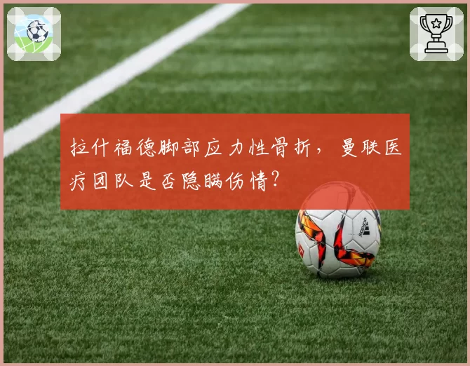 拉什福德脚部应力性骨折,曼联医疗团队是否隐瞒伤情?