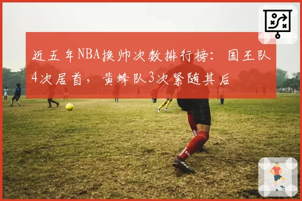 近五年NBA换帅次数排行榜:国王队4次居首,黄蜂队3次紧随其后