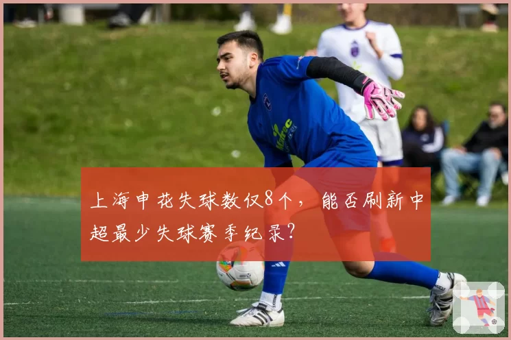 上海申花失球数仅8个，能否刷新中超最少失球赛季纪录？