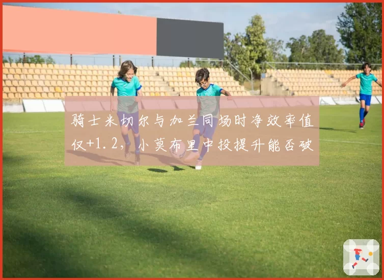 骑士米切尔与加兰同场时净效率值仅+1.2,小莫布里中投提升能否破解双枪困局?