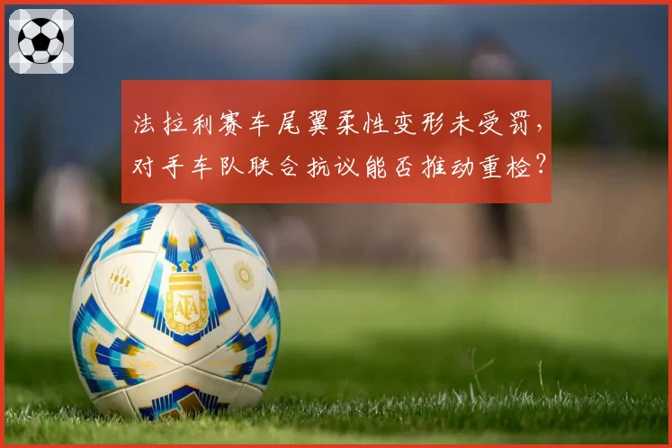 法拉利赛车尾翼柔性变形未受罚，对手车队联合抗议能否推动重检？