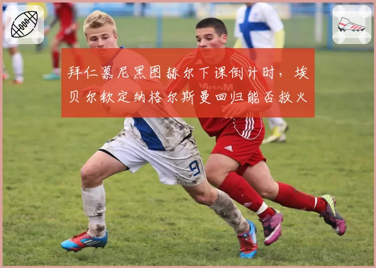 拜仁慕尼黑图赫尔下课倒计时,埃贝尔钦定纳格尔斯曼回归能否救火?