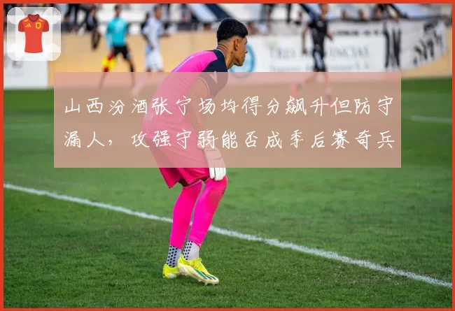 山西汾酒张宁场均得分飙升但防守漏人，攻强守弱能否成季后赛奇兵？