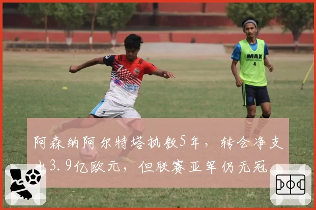 阿森纳阿尔特塔执教5年,转会净支出3.9亿欧元,但联赛亚军仍无冠