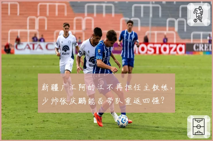 新疆广汇阿的江不再担任主教练,少帅张庆鹏能否带队重返四强?