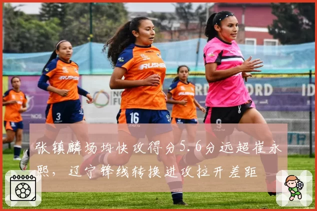 张镇麟场均快攻得分5.6分远超崔永熙，辽宁锋线转换进攻拉开差距