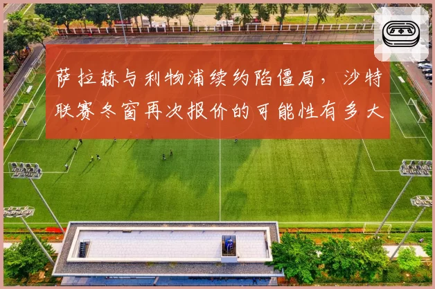 萨拉赫与利物浦续约陷僵局,沙特联赛冬窗再次报价的可能性有多大?